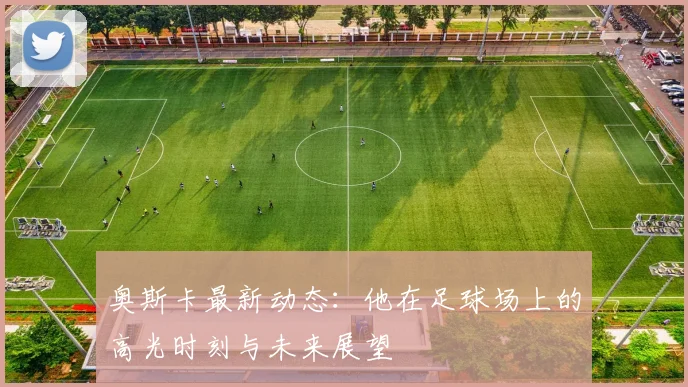 奥斯卡最新动态：他在足球场上的高光时刻与未来展望
