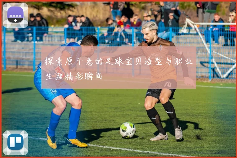 探索原干惠的足球宝贝造型与职业生涯精彩瞬间
