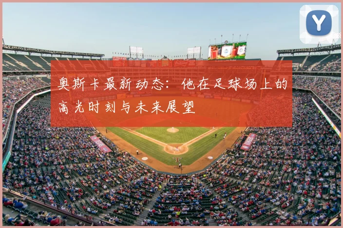 奥斯卡最新动态：他在足球场上的高光时刻与未来展望