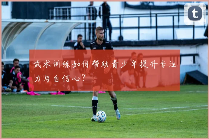 武术训练如何帮助青少年提升专注力与自信心?